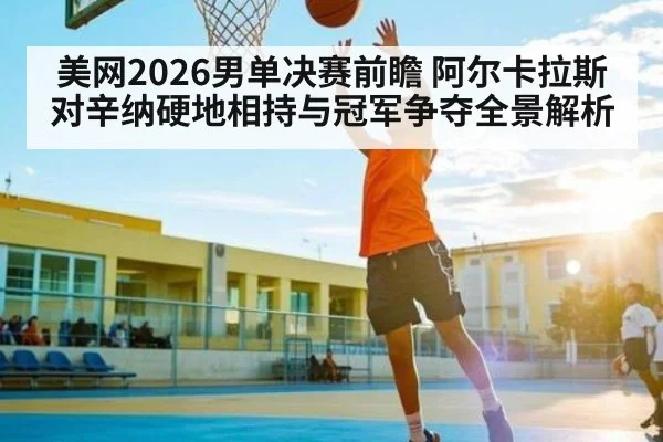 美网2026男单决赛前瞻 阿尔卡拉斯对辛纳硬地相持与冠军争夺全景解析